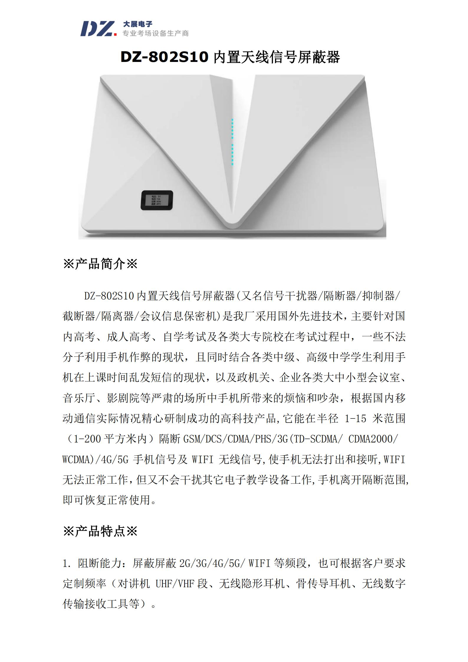DZ-802S10 內(nèi)置天線信號屏蔽器(又名信號干擾器/隔斷器/抑制器/
截斷器/隔離器/會議信息保密機)是我廠采用國外先進(jìn)技術(shù)，主要針對國
內(nèi)高考、成人高考、自學(xué)考試及各類大專院校在考試過程中，一些不法
分子利用手機作弊的現(xiàn)狀，且同時結(jié)合各類中級、高級中學(xué)學(xué)生利用手
機在上課時間亂發(fā)短信的現(xiàn)狀，以及政機關(guān)、企業(yè)各類大中小型會議室、
音樂廳、影劇院等嚴(yán)肅的場所中手機所帶來的煩惱和吵雜，根據(jù)國內(nèi)移
動通信實際情況精心研制成功的高科技產(chǎn)品,它能在半徑 1-15 米范圍
（1-200 平方米內(nèi)）隔斷 GSM/DCS/CDMA/PHS/3G(TD-SCDMA/ CDMA2000/
WCDMA)/4G/5G 手機信號及 WIFI 無線信號,使手機無法打出和接聽,WIFI
無法正常工作，但又不會干擾其它電子教學(xué)設(shè)備工作,手機離開隔斷范圍,
即可恢復(fù)正常使用