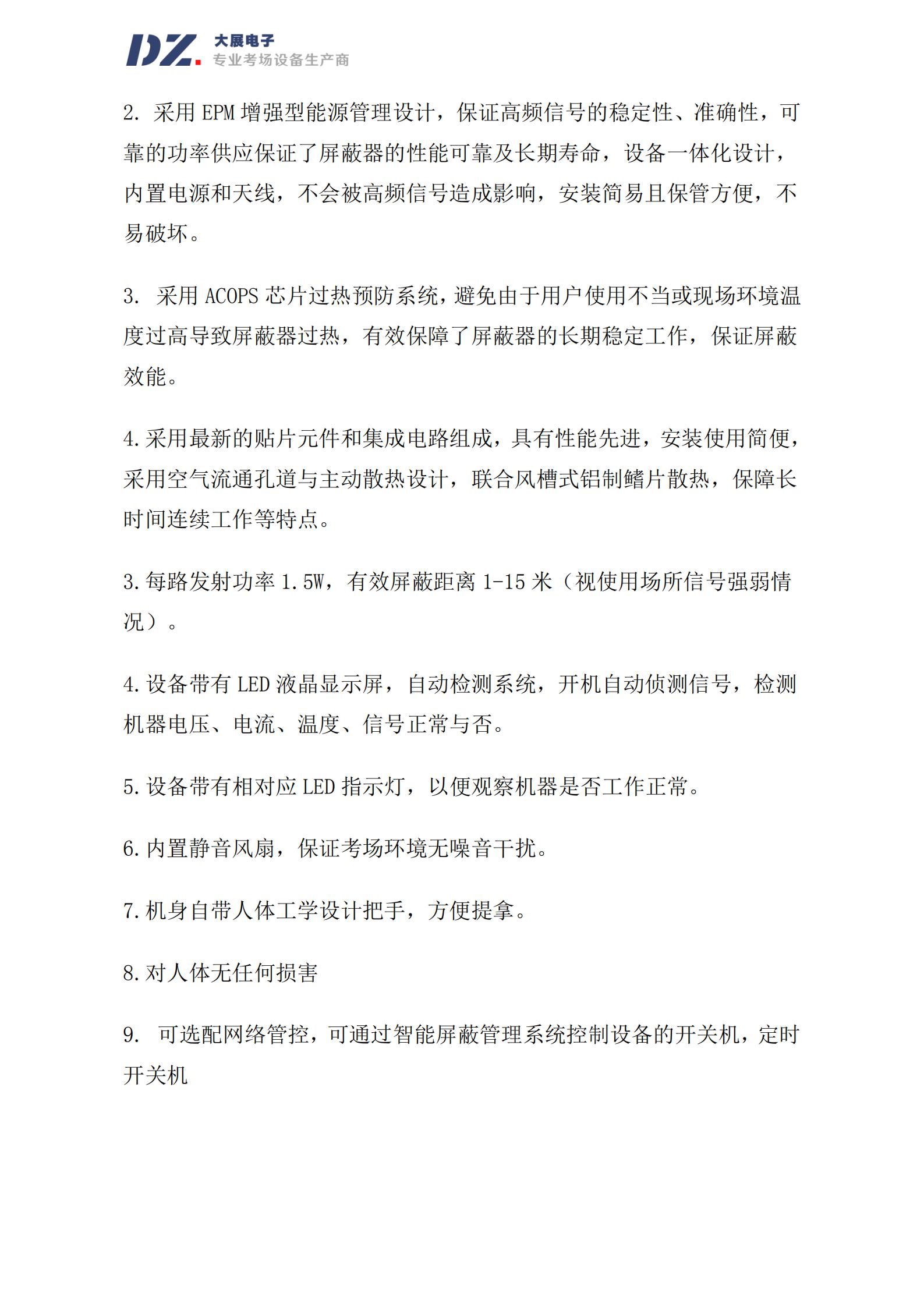 采用 EPM 增強型能源管理設(shè)計，保證高頻信號的穩(wěn)定性、準(zhǔn)確性，可
靠的功率供應(yīng)保證了屏蔽器的性能可靠及長期壽命，設(shè)備一體化設(shè)計，
內(nèi)置電源和天線，不會被高頻信號造成影響，安裝簡易且保管方便，不
易破壞。
3. 采用 ACOPS 芯片過熱預(yù)防系統(tǒng)，避免由于用戶使用不當(dāng)或現(xiàn)場環(huán)境溫
度過高導(dǎo)致屏蔽器過熱，有效保障了屏蔽器的長期穩(wěn)定工作，保證屏蔽
效能。
4.采用最新的貼片元件和集成電路組成，具有性能先進(jìn)，安裝使用簡便，
采用空氣流通孔道與主動散熱設(shè)計，聯(lián)合風(fēng)槽式鋁制鰭片散熱，保障長
時間連續(xù)工作等特點。
3.每路發(fā)射功率 1.5W，有效屏蔽距離 1-15 米（視使用場所信號強弱情
況）。
4.設(shè)備帶有 LED 液晶顯示屏，自動檢測系統(tǒng)，開機自動偵測信號，檢測
機器電壓、電流、溫度、信號正常與否。
5.設(shè)備帶有相對應(yīng) LED 指示燈，以便觀察機器是否工作正常。
6.內(nèi)置靜音風(fēng)扇，保證考場環(huán)境無噪音干擾。
7.機身自帶人體工學(xué)設(shè)計把手，方便提拿。
8.對人體無任何損害
9. 可選配網(wǎng)絡(luò)管