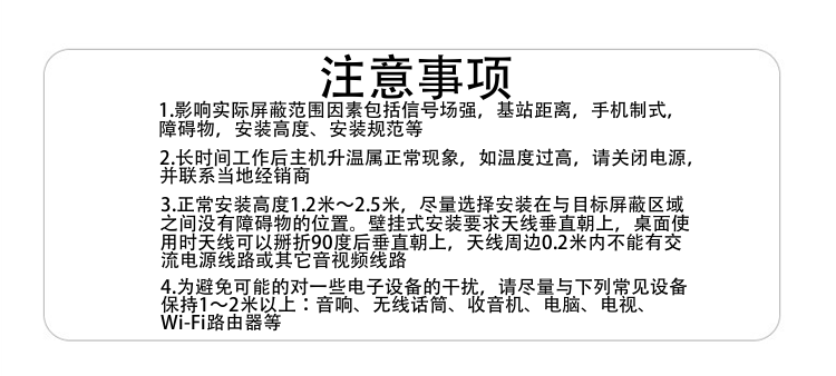 注意事項(xiàng)
1.影響實(shí)際屏蔽范圍因素包括信號場強(qiáng)，基站距離，手機(jī)制式，障礙物，安裝高度、安裝規(guī)范等
2.長時間工作后主機(jī)升溫屬正?，F(xiàn)象，如溫度過高，請關(guān)閉電源，并聯(lián)系當(dāng)?shù)亟?jīng)銷商
3.正常安裝高度1.8米～2.5米，盡量選擇安裝在與目標(biāo)屏蔽區(qū)域之間沒有障礙物的位置。壁掛式安裝要求天線垂直朝上，桌面使用時天線可以掰折90度后垂直朝上，天線周邊0.2米內(nèi)不能有交流電源線路或其它音視頻線路
4.為避免可能的對一些電子設(shè)備的干擾，請盡量與下列常見設(shè)備保持1～2米以上：音響、無線話筒、收音機(jī)、電腦、電視、Wi-Fi路由器等