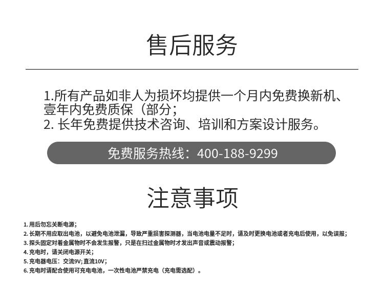 1. 用后勿忘關(guān)斷電源；
2. 長(zhǎng)期不用應(yīng)取出電池，以避免電池泄漏，導(dǎo)致嚴(yán)重?fù)p害探測(cè)器，當(dāng)電池電量不足時(shí)，請(qǐng)及時(shí)更換電池或者充電后使用，以免誤報(bào)；
3. 探頭固定對(duì)著金屬物時(shí)不會(huì)發(fā)生報(bào)警，只是在掃過金屬物時(shí)才發(fā)出聲音或震動(dòng)報(bào)警；
4. 充電時(shí)，請(qǐng)關(guān)閉電源開關(guān)；
5. 充電器電壓：交流9V; 直流10V；
6. 充電時(shí)請(qǐng)配合使用可充電電池，一次性電池嚴(yán)禁充電（充電需選配）。