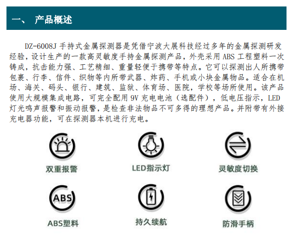 DZ-6008J 手持式金屬探測(cè)器是憑借寧波大展科技經(jīng)過(guò)多年的金屬探測(cè)研發(fā) 經(jīng)驗(yàn)，設(shè)計(jì)生產(chǎn)的一款高靈敏度手持金屬探測(cè)產(chǎn)品，外殼采用 ABS 工程塑料一次 鑄成，抗擊能力強(qiáng)、工藝精細(xì)、重量輕便于攜帶等特點(diǎn)。它