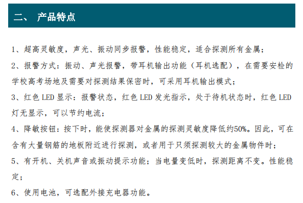 超高靈敏度，聲光、振動(dòng)同步報(bào)警，性能穩(wěn)定，適合探測(cè)所有金屬； 2、報(bào)警方式：振動(dòng)、聲光報(bào)警，帶耳機(jī)輸出功能（耳機(jī)選配），在需要安檢的 學(xué)校高考場(chǎng)地及需要對(duì)探測(cè)結(jié)果保密時(shí)，可采用耳機(jī)輸出模式； 3、紅色 LED 顯示：報(bào)警狀態(tài)，紅色 LED 發(fā)光指示，處于待機(jī)狀態(tài)時(shí)，紅色 LED 燈無(wú)顯示，可以節(jié)約電流； 4、降敏按鈕：按下時(shí)，能使探測(cè)器對(duì)金屬的探測(cè)靈敏度降低約50%。因此，可在 含有大量鋼筋的地板附近進(jìn)行探測(cè)，或者用于只須探測(cè)較大的金屬物件時(shí)； 5、有開(kāi)機(jī)、關(guān)機(jī)聲音或振動(dòng)提示功能；當(dāng)電量變低時(shí)，探測(cè)距離不變。性能穩(wěn) 定；6、使用電池，可選配外接充電器功能。