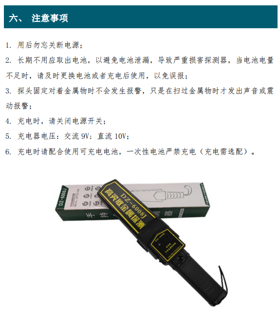 1. 用后勿忘關(guān)斷電源； 2. 長(zhǎng)期不用應(yīng)取出電池，以避免電池泄漏，導(dǎo)致嚴(yán)重?fù)p害探測(cè)器，當(dāng)電池電量 不足時(shí)，請(qǐng)及時(shí)更換電池或者充電后使用，以免誤報(bào)； 3. 探頭固定對(duì)著金屬物時(shí)不會(huì)發(fā)生報(bào)警，只是在掃過(guò)金屬物時(shí)才發(fā)出聲音或震 動(dòng)報(bào)警； 4. 充電時(shí)，請(qǐng)關(guān)閉電源開(kāi)關(guān)； 5. 充電器電壓：交流 9V; 直流 10V； 6. 充電時(shí)請(qǐng)配合使用可充電電池，一次性電池嚴(yán)禁充電（充電需選配）。
