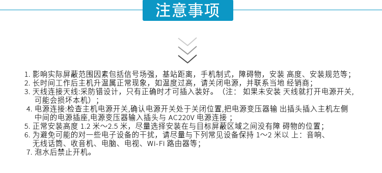 1.影響實(shí)際屏蔽范圍因素包括信號場強(qiáng)，基站距離，手機(jī)制式，障礙物，安裝高度、安裝規(guī)范等；
2.長時間工作后主機(jī)升溫屬正?，F(xiàn)象，如溫度過高，請關(guān)閉電源，并聯(lián)系當(dāng)?shù)亟?jīng)銷商；
3.天線連接天線:采防錯設(shè)計，只有正確時才可插入裝好。（注：? 如果未安裝天線就打開電源開關(guān),可能會損壞本機(jī)）；
4.電源連接:檢查主機(jī)電源開關(guān),確認(rèn)電源開關(guān)處于關(guān)閉位置,把電源變壓器輸出插頭插入主機(jī)左側(cè)中間的電源插座,電源變壓器輸入插頭與AC220V電源連接
5.正常安裝高度1.2米～2.5米，盡量選擇安裝在與目標(biāo)屏蔽區(qū)域之間沒有障礙物的位置；
6.為避免可能的對一些電子設(shè)備的干擾，請盡量與下列常見設(shè)備保持1～2米以上：音響、無線話筒、收音機(jī)、電腦、電視、Wi-Fi路由器等；
7.泡水后禁止開機(jī)。