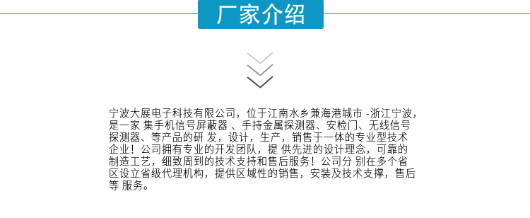 寧波大展電子科技有限公司，位于江南水鄉(xiāng)兼海港城市 -浙江寧波，是一家集手機(jī)信號屏蔽器 、手持金屬探測器、安檢門、無線信號探測器、等產(chǎn)品的研發(fā)，設(shè)計，生產(chǎn)，銷售于一體的專業(yè)型技術(shù)企業(yè)！公司擁有專業(yè)的開發(fā)團(tuán)隊(duì)，提供先進(jìn)的設(shè)計理念，可靠的制造工藝，細(xì)致周到的技術(shù)支持和售后服務(wù)！公司分別在多個省區(qū)設(shè)立省級代理機(jī)構(gòu)，提供區(qū)域性的銷售，安裝及技術(shù)支撐，售后等服務(wù)。