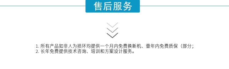 1.所有產(chǎn)品如非人為損壞均提供一個月內(nèi)免費(fèi)換新機(jī)、壹年內(nèi)免費(fèi)質(zhì)保（部分；
2. 長年免費(fèi)提供技術(shù)咨詢、培訓(xùn)和方案設(shè)計服務(wù)。